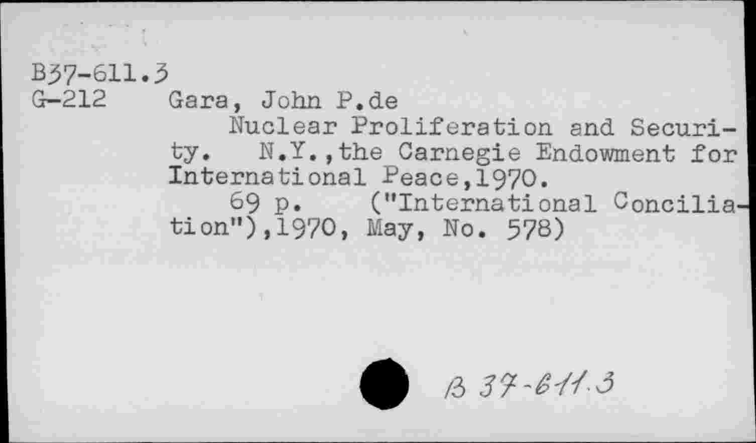 ﻿B37-611.5
G-212 Gara, John P.de
Nuclear Proliferation and Security. N.Y.,the Carnegie Endowment for International Peace,1970.
69 p. (’’International Concilia tion"),1970, May, No. 578)
£ /3